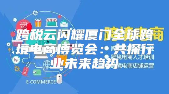 跨税云闪耀厦门全球跨境电商博览会：共探行业未来趋势