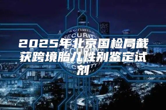 2025年北京国检局截获跨境胎儿性别鉴定试剂