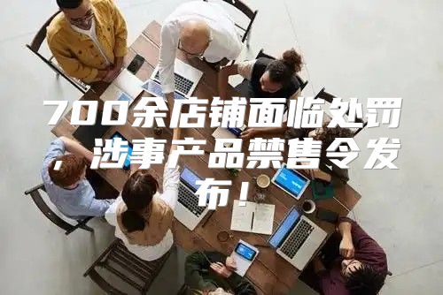 700余店铺面临处罚，涉事产品禁售令发布！