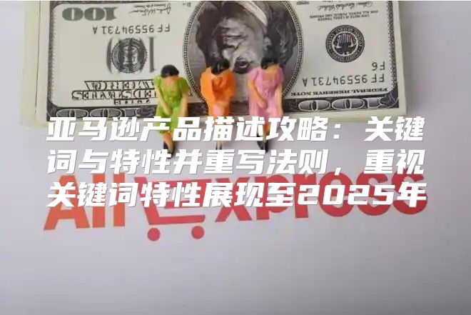 亚马逊产品描述攻略：关键词与特性并重写法则，重视关键词特性展现至2025年