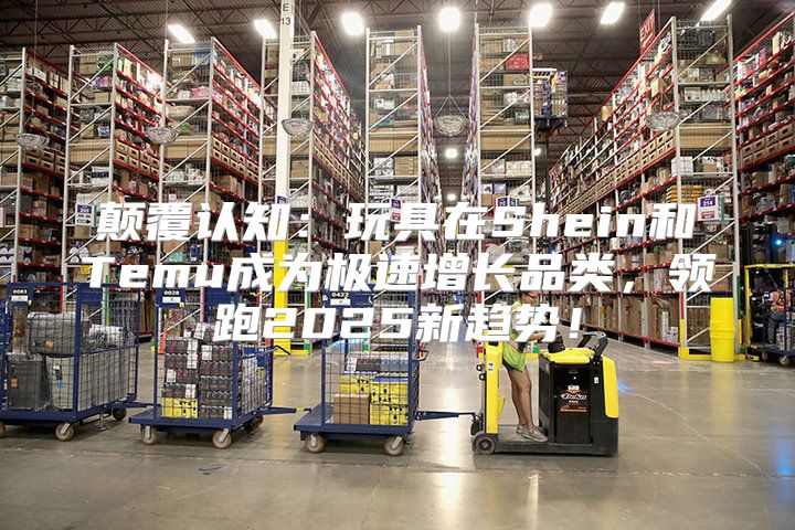 颠覆认知：玩具在Shein和Temu成为极速增长品类，领跑2025新趋势！