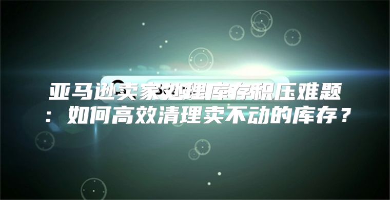 亚马逊卖家处理库存积压难题：如何高效清理卖不动的库存？