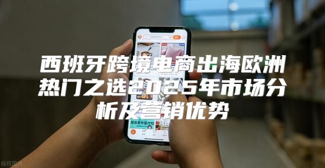 西班牙跨境电商出海欧洲热门之选2025年市场分析及营销优势
