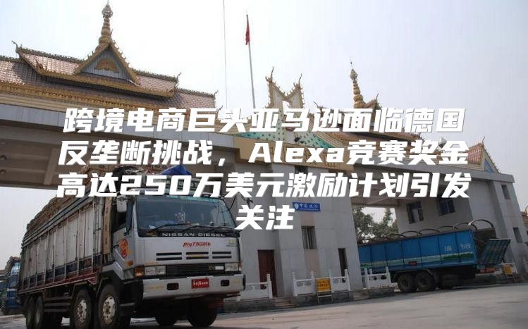 跨境电商巨头亚马逊面临德国反垄断挑战，Alexa竞赛奖金高达250万美元激励计划引发关注