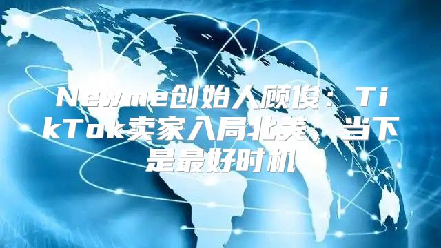 Newme创始人顾俊：TikTok卖家入局北美，当下是最好时机