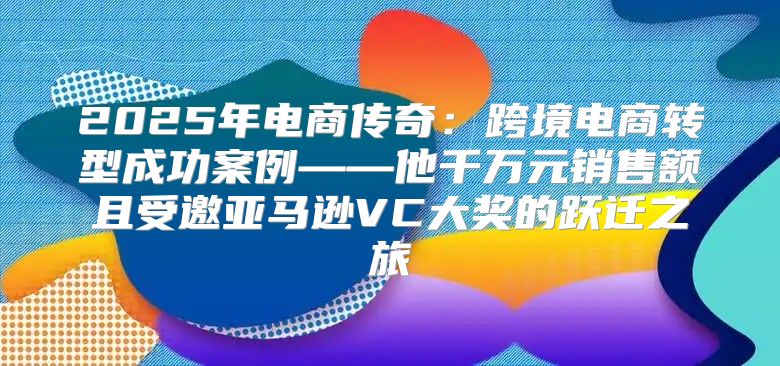 2025年电商传奇：跨境电商转型成功案例——他千万元销售额且受邀亚马逊VC大奖的跃迁之旅