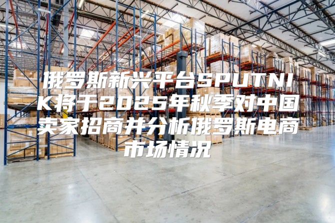 俄罗斯新兴平台SPUTNIK将于2025年秋季对中国卖家招商并分析俄罗斯电商市场情况