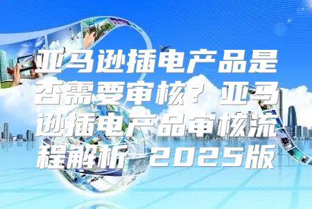 亚马逊插电产品是否需要审核？亚马逊插电产品审核流程解析 2025版
