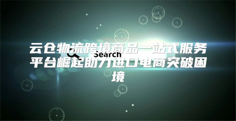 云仓物流跨境商品一站式服务平台崛起助力进口电商突破困境