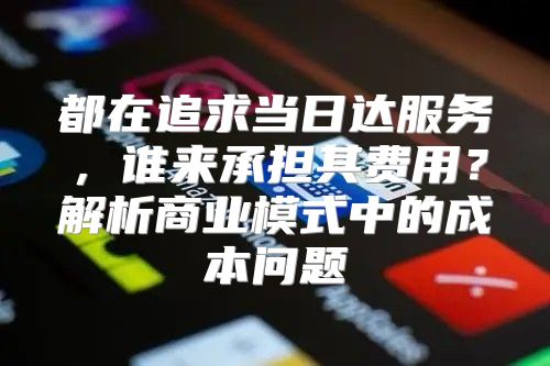 都在追求当日达服务，谁来承担其费用？解析商业模式中的成本问题