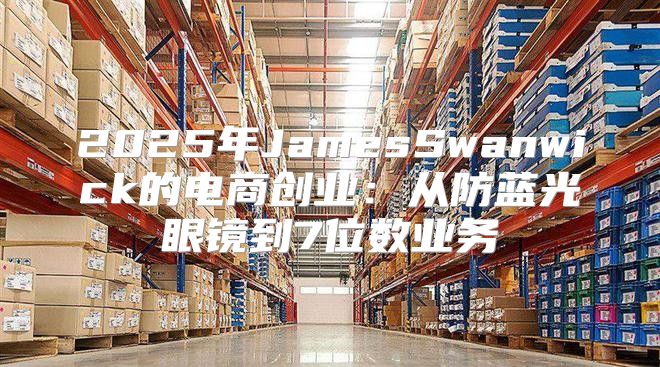 2025年JamesSwanwick的电商创业：从防蓝光眼镜到7位数业务