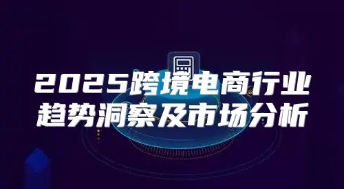 2025跨境电商行业趋势洞察及市场分析