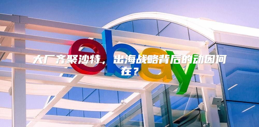 大厂齐聚沙特，出海战略背后的动因何在？