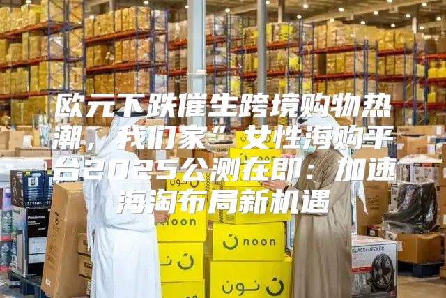 欧元下跌催生跨境购物热潮，我们家”女性海购平台2025公测在即：加速海淘布局新机遇
