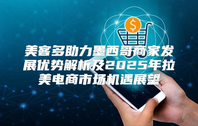 美客多助力墨西哥商家发展优势解析及2025年拉美电商市场机遇展望
