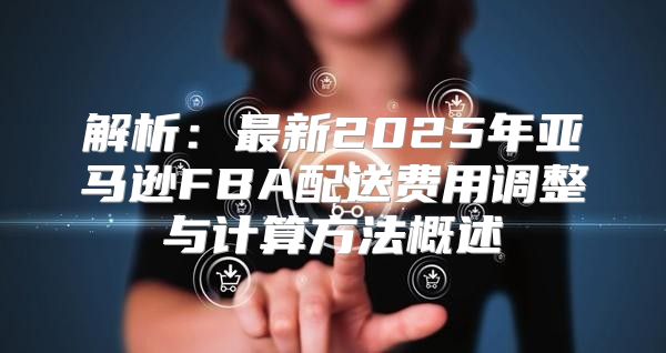 解析：最新2025年亚马逊FBA配送费用调整与计算方法概述