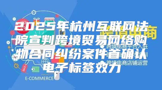 2025年杭州互联网法院宣判跨境贸易网络购物合同纠纷案件首确认电子标签效力