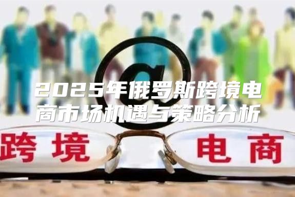 2025年俄罗斯跨境电商市场机遇与策略分析