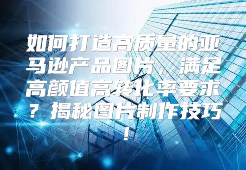 如何打造高质量的亚马逊产品图片，满足高颜值高转化率要求？揭秘图片制作技巧！