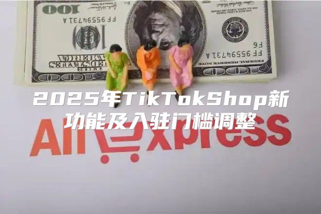2025年TikTokShop新功能及入驻门槛调整