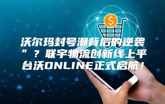 沃尔玛封号潮背后的逆袭”？联宇物流创新线上平台沃ONLINE正式启航！