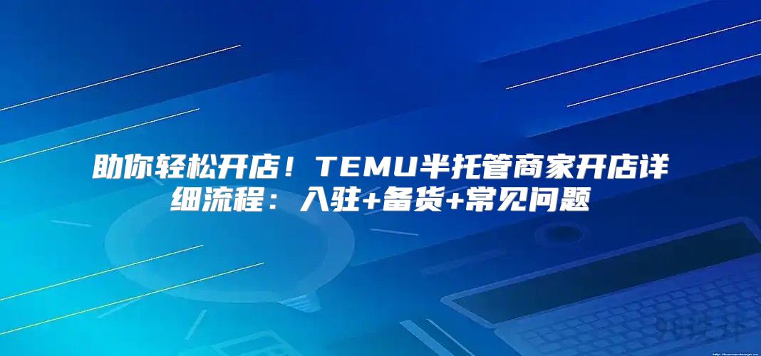 助你轻松开店！TEMU半托管商家开店详细流程：入驻+备货+常见问题