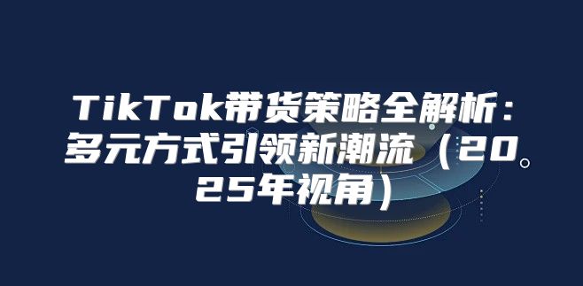 TikTok带货策略全解析：多元方式引领新潮流2025年视角