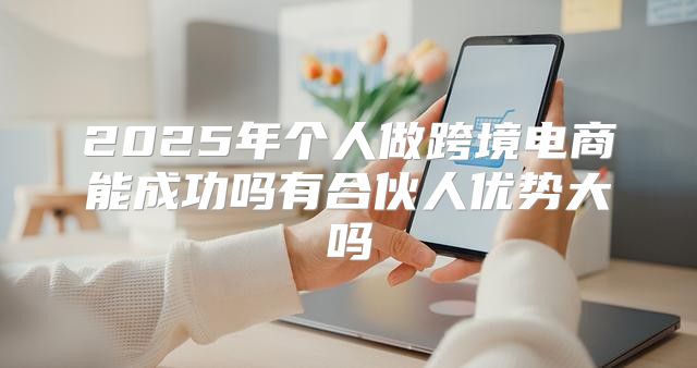 2025年个人做跨境电商能成功吗有合伙人优势大吗