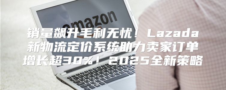 销量飙升毛利无忧！Lazada新物流定价系统助力卖家订单增长超30%！2025全新策略