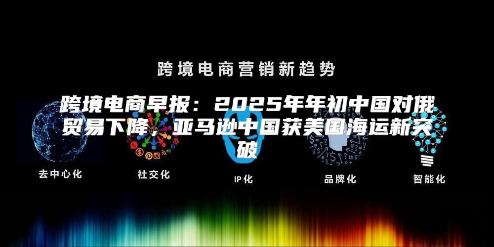 跨境电商早报：2025年年初中国对俄贸易下降，亚马逊中国获美国海运新突破