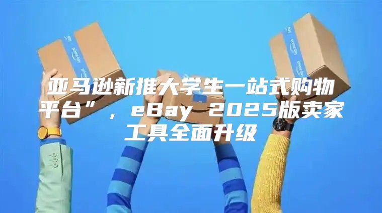亚马逊新推大学生一站式购物平台”，eBay 2025版卖家工具全面升级