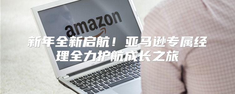 新年全新启航！亚马逊专属经理全力护航成长之旅