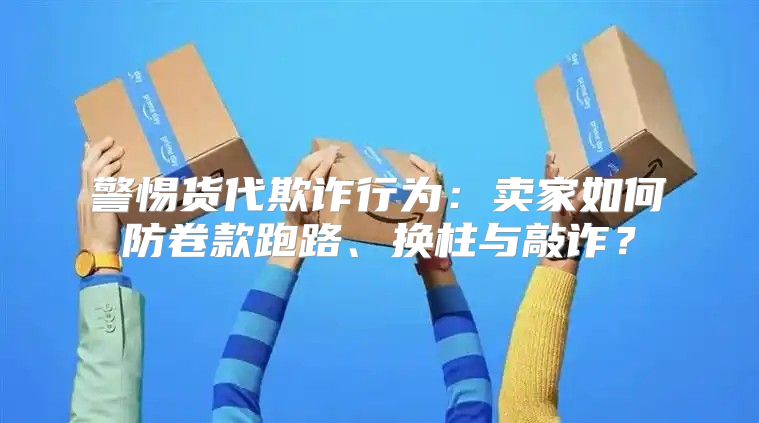 警惕货代欺诈行为：卖家如何防卷款跑路、换柱与敲诈？