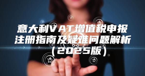 意大利VAT增值税申报注册指南及疑难问题解析2025版