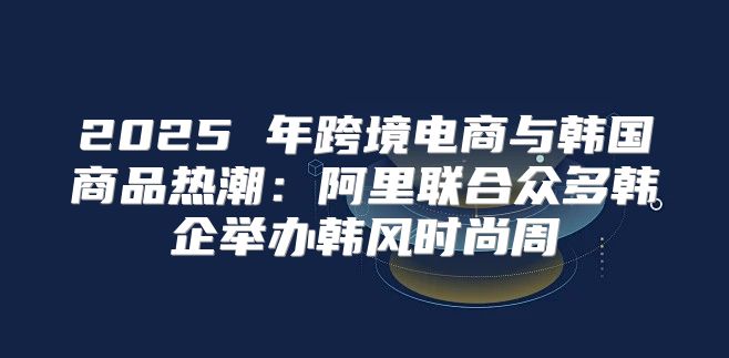 2025 年跨境电商与韩国商品热潮：阿里联合众多韩企举办韩风时尚周