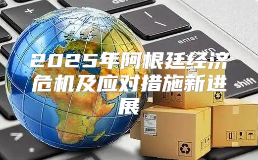 2025年阿根廷经济危机及应对措施新进展