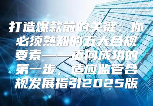 打造爆款前的关键：你必须熟知的五大合规要素——迈向成功的第一步，适应监管合规发展指引2025版