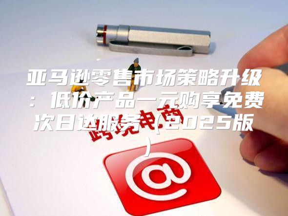 亚马逊零售市场策略升级：低价产品一元购享免费次日达服务2025版