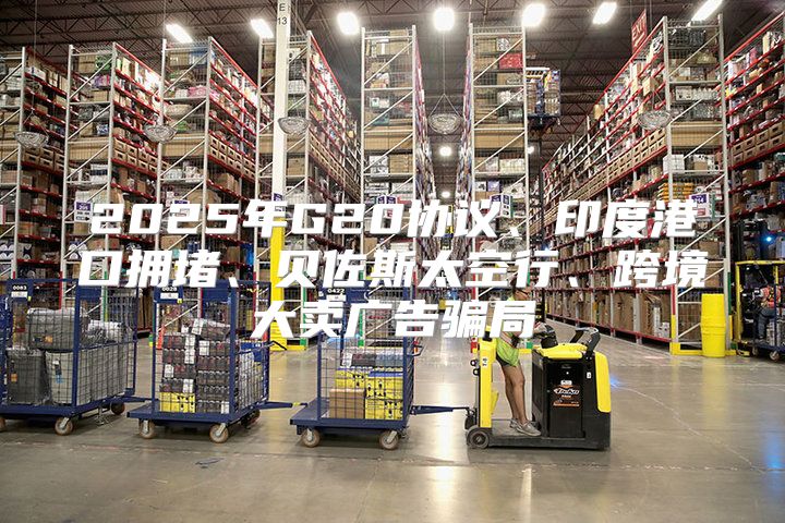 2025年G20协议、印度港口拥堵、贝佐斯太空行、跨境大卖广告骗局