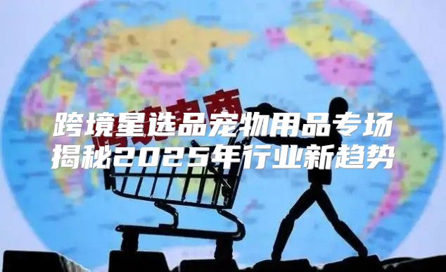 跨境星选品宠物用品专场揭秘2025年行业新趋势