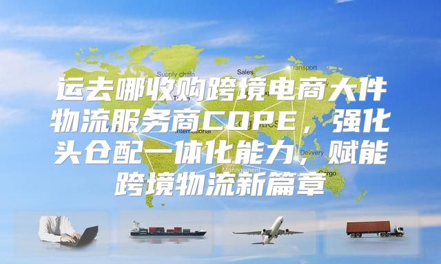 运去哪收购跨境电商大件物流服务商COPE，强化头仓配一体化能力，赋能跨境物流新篇章