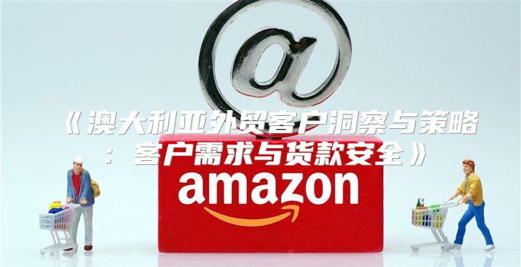 澳大利亚外贸客户洞察与策略：客户需求与货款安全