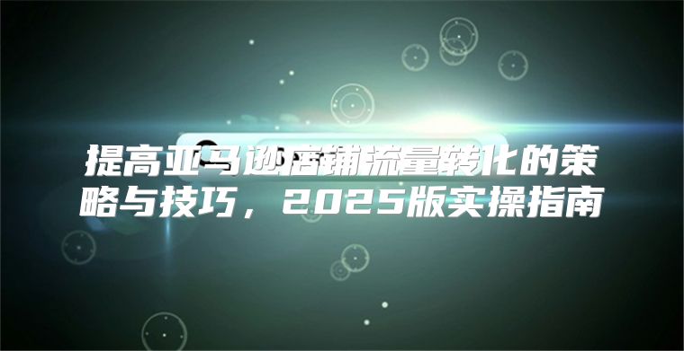 提高亚马逊店铺流量转化的策略与技巧，2025版实操指南