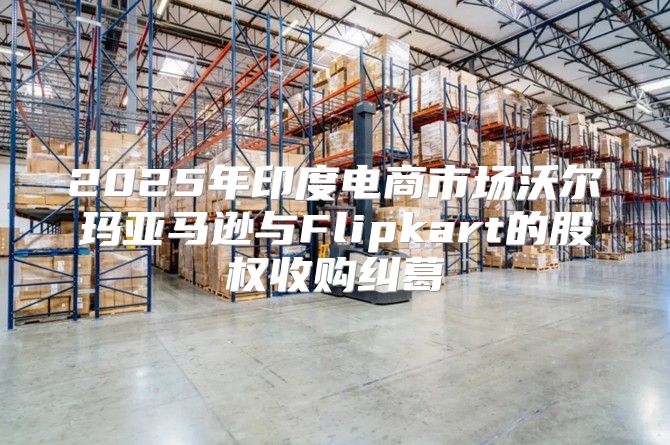 2025年印度电商市场沃尔玛亚马逊与Flipkart的股权收购纠葛