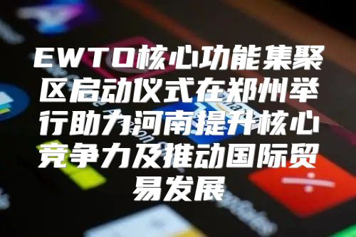EWTO核心功能集聚区启动仪式在郑州举行助力河南提升核心竞争力及推动国际贸易发展