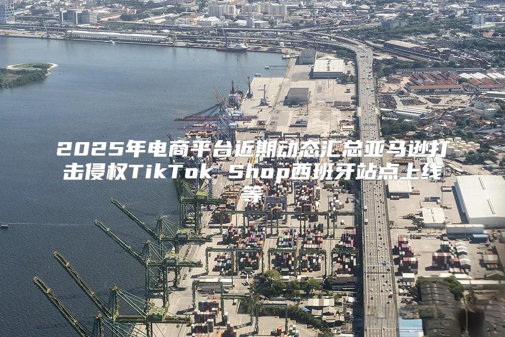 2025年电商平台近期动态汇总亚马逊打击侵权TikTok Shop西班牙站点上线等