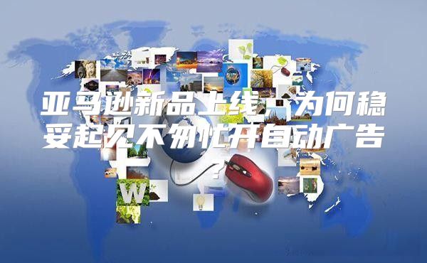 亚马逊新品上线，为何稳妥起见不匆忙开自动广告？