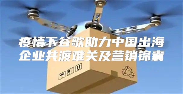 疫情下谷歌助力中国出海企业共渡难关及营销锦囊