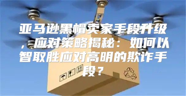 亚马逊黑帽卖家手段升级，应对策略揭秘：如何以智取胜应对高明的欺诈手段？