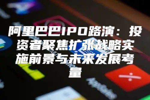 阿里巴巴IPO路演：投资者聚焦扩张战略实施前景与未来发展考量